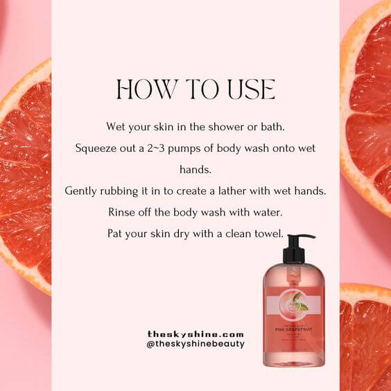 The Body Shop Pink Grapefruit Shower Gel Review 2. How to use
Wet your skin in the shower or bath.
Squeeze out a 2~3 pumps of body wash onto wet hands.
Gently rubbing it in to create a lather with wet hands.
Rinse off the body wash with water.
Pat your skin dry with a clean towel.