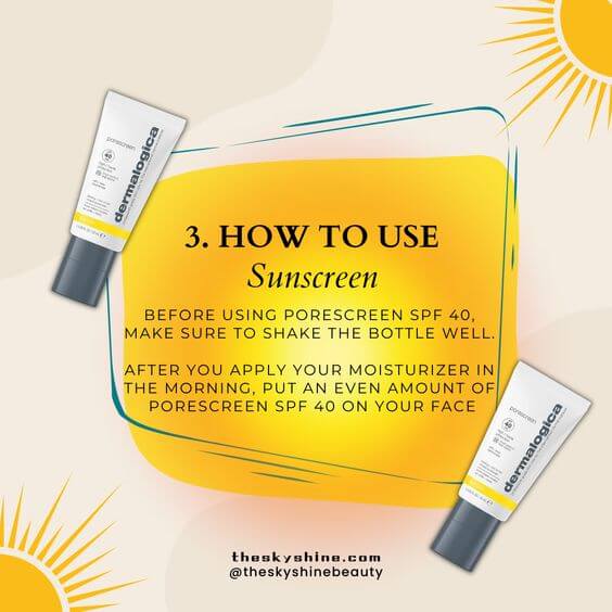 Dermalogica Porescreen Mineral Face Sunscreen SPF 40 Review: Flawless Skin 3. How to Use Step 1. After you apply your moisturizer, use this product as the final step in your skincare routine.  Step 2. Shake the bottle well before each use.  Step 3. Apply a moderate amount according to your skin type (for oily, combination skin, use a small amount; for dry skin, use a regular amount).  Step 4. Gently press the sunscreen into your skin