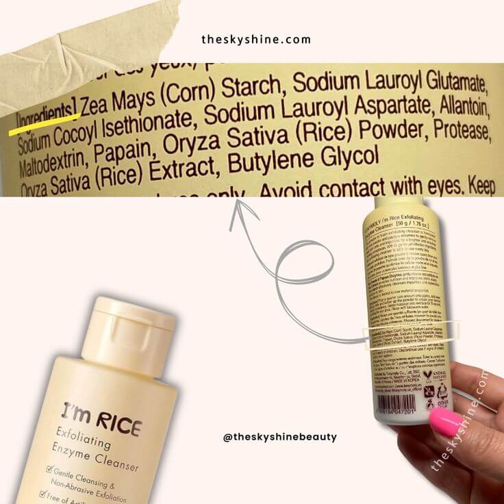 Polished Perfection: TONYMOLY I'm Rice Exfoliating Enzyme Cleanser Review 4. Ingredients Zea Mays (Corn) Starch, Sodium Lauroyl Glutamate, Sodium Cocoyl Isethionate, Sodium Lauroy, Aspartate, Allantoin, Maltodextrin, Papain (Papaya Extract), Oryza Sativa (Rice) Powder, Protease, Oryza Sativa (Rice) Extract, Butylene Glycol